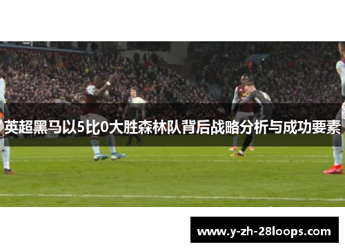 英超黑马以5比0大胜森林队背后战略分析与成功要素 英超黑马以5比0大胜森林队背后战略分析与成功要素