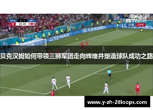 贝克汉姆如何带领三狮军团走向辉煌并塑造球队成功之路