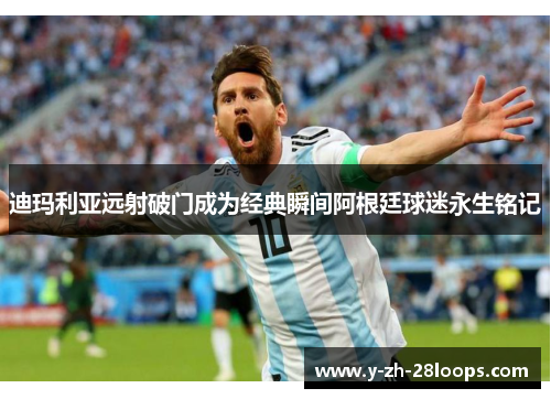 迪玛利亚远射破门成为经典瞬间阿根廷球迷永生铭记