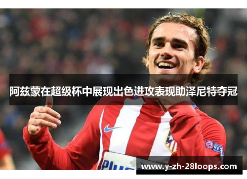 阿兹蒙在超级杯中展现出色进攻表现助泽尼特夺冠 阿兹蒙在超级杯中展现出色进攻表现助泽尼特夺冠