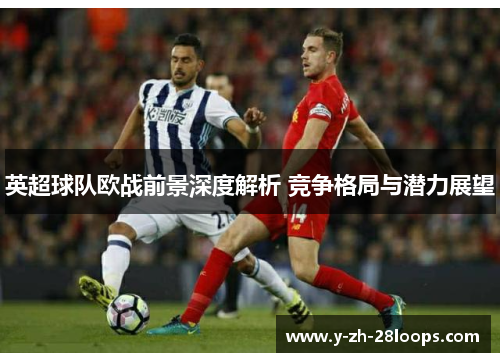 英超球队欧战前景深度解析 竞争格局与潜力展望 英超球队欧战前景深度解析 竞争格局与潜力展望