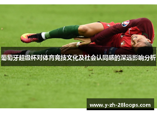 葡萄牙超级杯对体育竞技文化及社会认同感的深远影响分析 葡萄牙超级杯对体育竞技文化及社会认同感的深远影响分析