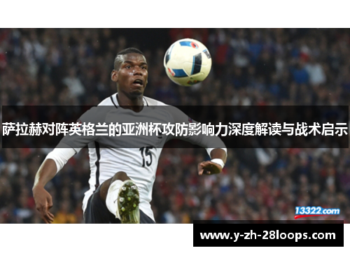 萨拉赫对阵英格兰的亚洲杯攻防影响力深度解读与战术启示