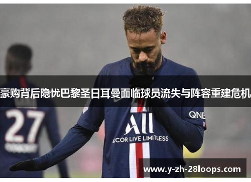 豪购背后隐忧巴黎圣日耳曼面临球员流失与阵容重建危机