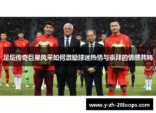 足坛传奇巨星风采如何激励球迷热情与崇拜的情感共鸣