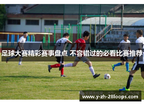 足球大赛精彩赛事盘点 不容错过的必看比赛推荐