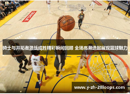 骑士与开拓者激战成胜精彩瞬间回顾 全场高潮迭起展现篮球魅力