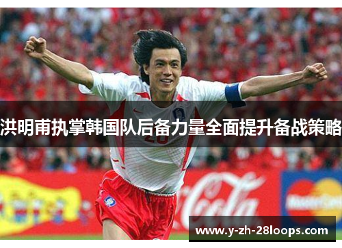洪明甫执掌韩国队后备力量全面提升备战策略 洪明甫执掌韩国队后备力量全面提升备战策略
